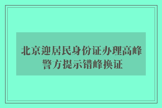 北京迎居民身份证办理高峰 警方提示错峰换证