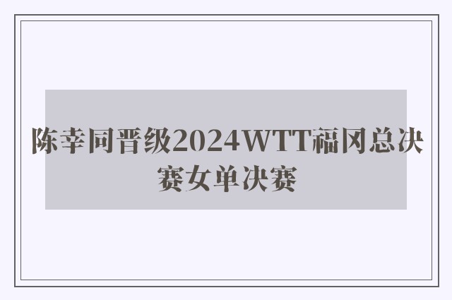 陈幸同晋级2024WTT福冈总决赛女单决赛