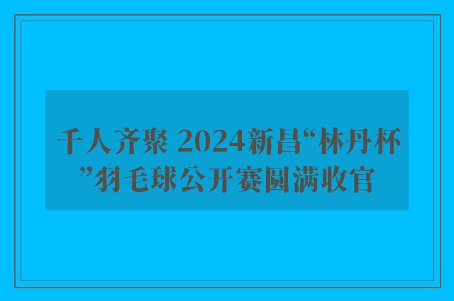 千人齐聚 2024新昌“林丹杯”羽毛球公开赛圆满收官