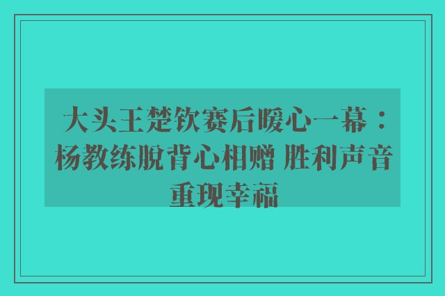 大头王楚钦赛后暖心一幕：杨教练脱背心相赠 胜利声音重现幸福