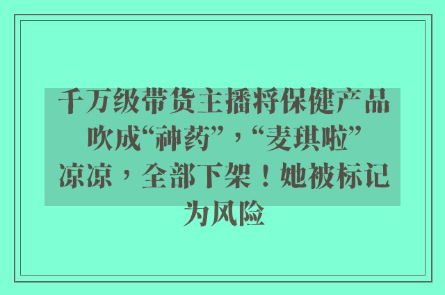 千万级带货主播将保健产品吹成“神药”，“麦琪啦”凉凉，全部下架！她被标记为风险