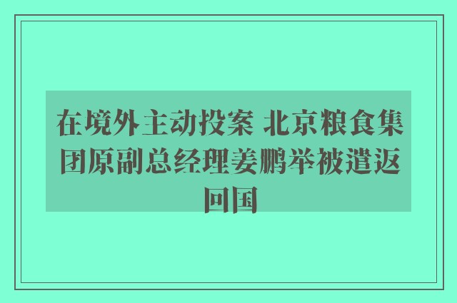 在境外主动投案 北京粮食集团原副总经理姜鹏举被遣返回国