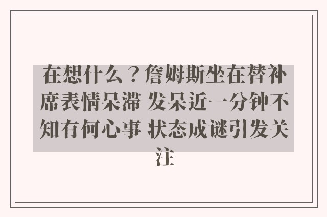 在想什么？詹姆斯坐在替补席表情呆滞 发呆近一分钟不知有何心事 状态成谜引发关注