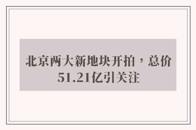 北京两大新地块开拍，总价51.21亿引关注