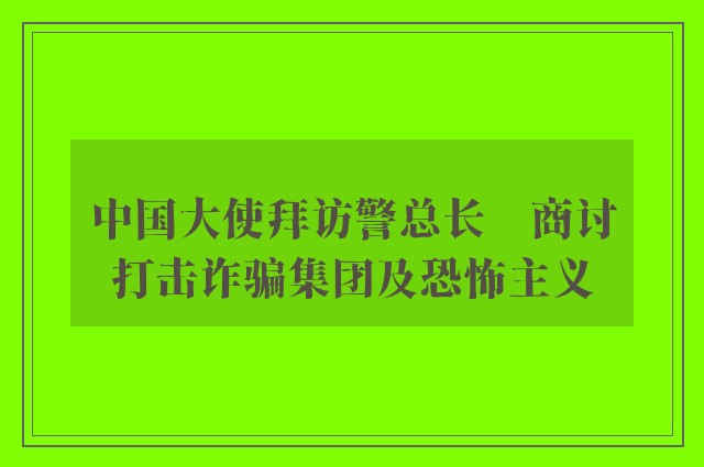 中国大使拜访警总长　商讨打击诈骗集团及恐怖主义