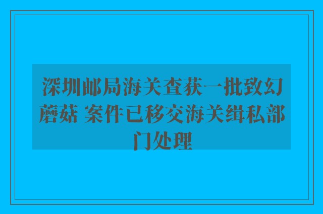 深圳邮局海关查获一批致幻蘑菇 案件已移交海关缉私部门处理