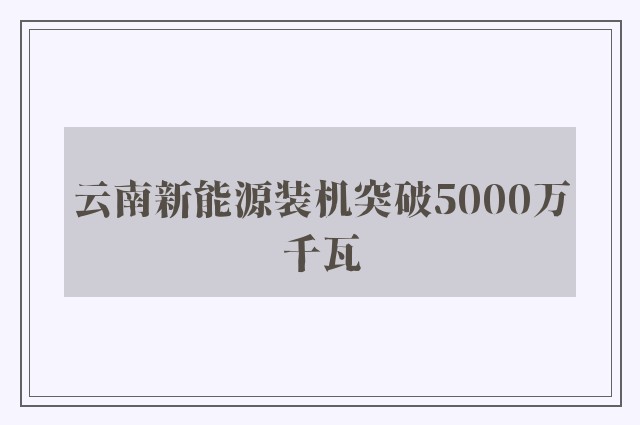 云南新能源装机突破5000万千瓦