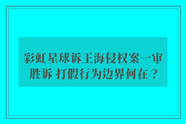 彩虹星球诉王海侵权案一审胜诉 打假行为边界何在？